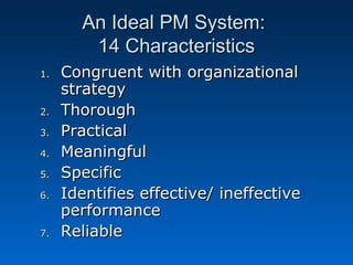 AAnn IIddeeaall PPMM SSyysstteemm:: 
1144 CChhaarraacctteerriissttiiccss 
11.. CCoonnggrruueenntt wwiitthh oorrggaanniizzaattiioonnaall 
ssttrraatteeggyy 
22.. TThhoorroouugghh 
33.. PPrraaccttiiccaall 
44.. MMeeaanniinnggffuull 
55.. SSppeecciiffiicc 
66.. IIddeennttiiffiieess eeffffeeccttiivvee// iinneeffffeeccttiivvee 
ppeerrffoorrmmaannccee 
77.. RReelliiaabbllee 
 