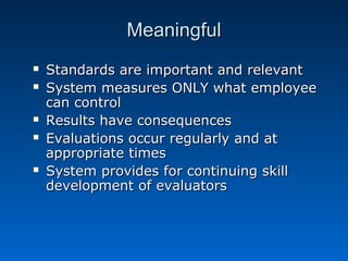 MMeeaanniinnggffuull 
 SSttaannddaarrddss aarree iimmppoorrttaanntt aanndd rreelleevvaanntt 
 SSyysstteemm mmeeaassuurreess OONNLLYY wwhhaatt eemmppllooyyeeee 
ccaann ccoonnttrrooll 
 RReessuullttss hhaavvee ccoonnsseeqquueenncceess 
 EEvvaalluuaattiioonnss ooccccuurr rreegguullaarrllyy aanndd aatt 
aapppprroopprriiaattee ttiimmeess 
 SSyysstteemm pprroovviiddeess ffoorr ccoonnttiinnuuiinngg sskkiillll 
ddeevveellooppmmeenntt ooff eevvaalluuaattoorrss 
 
