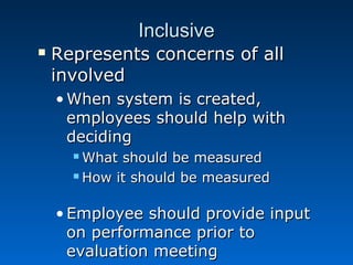 IInncclluussiivvee 
 RReepprreesseennttss ccoonncceerrnnss ooff aallll 
iinnvvoollvveedd 
•WWhheenn ssyysstteemm iiss ccrreeaatteedd,, 
eemmppllooyyeeeess sshhoouulldd hheellpp wwiitthh 
ddeecciiddiinngg 
WWhhaatt sshhoouulldd bbee mmeeaassuurreedd 
HHooww iitt sshhoouulldd bbee mmeeaassuurreedd 
•EEmmppllooyyeeee sshhoouulldd pprroovviiddee iinnppuutt 
oonn ppeerrffoorrmmaannccee pprriioorr ttoo 
eevvaalluuaattiioonn mmeeeettiinngg 
 