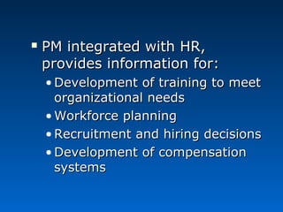  PPMM iinntteeggrraatteedd wwiitthh HHRR,, 
pprroovviiddeess iinnffoorrmmaattiioonn ffoorr:: 
•DDeevveellooppmmeenntt ooff ttrraaiinniinngg ttoo mmeeeett 
oorrggaanniizzaattiioonnaall nneeeeddss 
•WWoorrkkffoorrccee ppllaannnniinngg 
•RReeccrruuiittmmeenntt aanndd hhiirriinngg ddeecciissiioonnss 
•DDeevveellooppmmeenntt ooff ccoommppeennssaattiioonn 
ssyysstteemmss 
