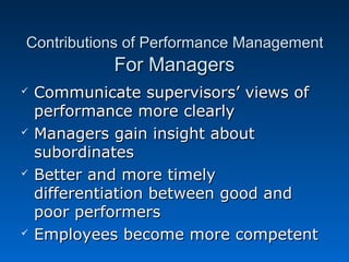 Contributions ooff PPeerrffoorrmmaannccee MMaannaaggeemmeenntt 
FFoorr MMaannaaggeerrss 
 CCoommmmuunniiccaattee ssuuppeerrvviissoorrss’’ vviieewwss ooff 
ppeerrffoorrmmaannccee mmoorree cclleeaarrllyy 
 MMaannaaggeerrss ggaaiinn iinnssiigghhtt aabboouutt 
ssuubboorrddiinnaatteess 
 BBeetttteerr aanndd mmoorree ttiimmeellyy 
ddiiffffeerreennttiiaattiioonn bbeettwweeeenn ggoooodd aanndd 
ppoooorr ppeerrffoorrmmeerrss 
 EEmmppllooyyeeeess bbeeccoommee mmoorree ccoommppeetteenntt 
 