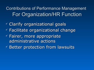 Contributions ooff PPeerrffoorrmmaannccee MMaannaaggeemmeenntt 
FFoorr OOrrggaanniizzaattiioonn//HHRR FFuunnccttiioonn 
 CCllaarriiffyy oorrggaanniizzaattiioonnaall ggooaallss 
 FFaacciilliittaattee oorrggaanniizzaattiioonnaall cchhaannggee 
 FFaaiirreerr,, mmoorree aapppprroopprriiaattee 
aaddmmiinniissttrraattiivvee aaccttiioonnss 
 BBeetttteerr pprrootteeccttiioonn ffrroomm llaawwssuuiittss 
 