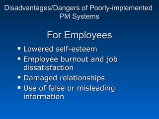 D Disadvantages/Daannggeerrss ooff PPoooorrllyy--iimmpplleemmeenntteedd 
PPMM SSyysstteemmss 
FFoorr EEmmppllooyyeeeess 
 LLoowweerreedd sseellff--eesstteeeemm 
 EEmmppllooyyeeee bbuurrnnoouutt aanndd jjoobb 
ddiissssaattiissffaaccttiioonn 
 DDaammaaggeedd rreellaattiioonnsshhiippss 
 UUssee ooff ffaallssee oorr mmiisslleeaaddiinngg 
iinnffoorrmmaattiioonn 
 