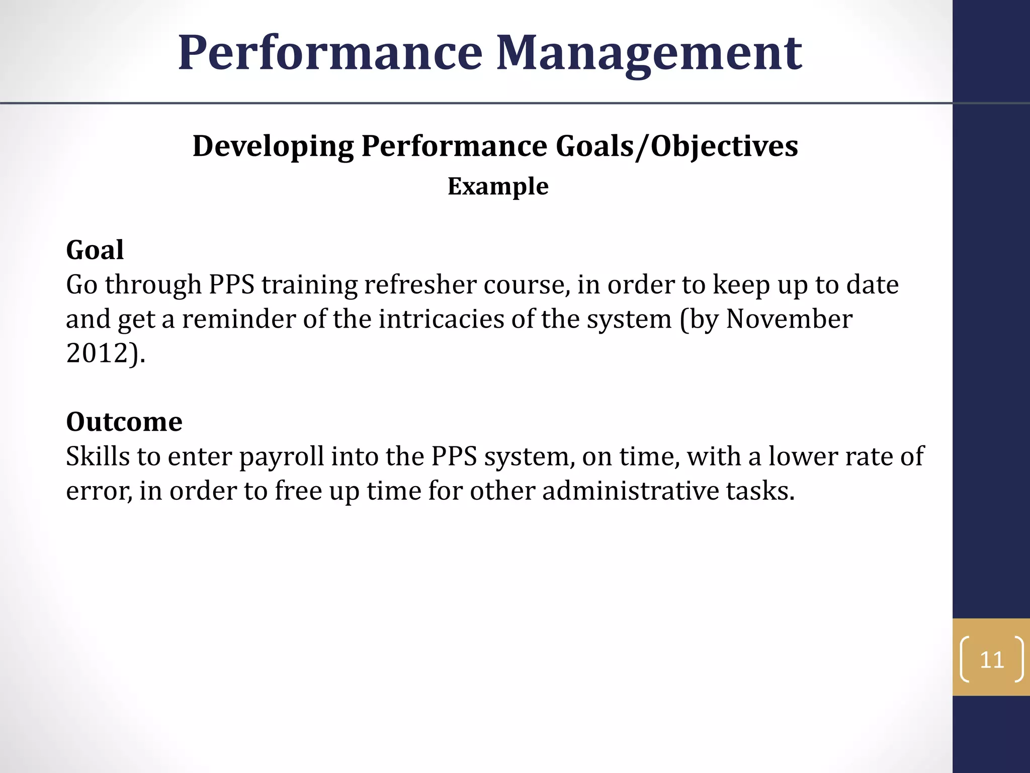 Developing Performance Goals/Objectives
Example
Goal
Go through PPS training refresher course, in order to keep up to date
and get a reminder of the intricacies of the system (by November
2012).
Outcome
Skills to enter payroll into the PPS system, on time, with a lower rate of
error, in order to free up time for other administrative tasks.
Performance Management
11
 
