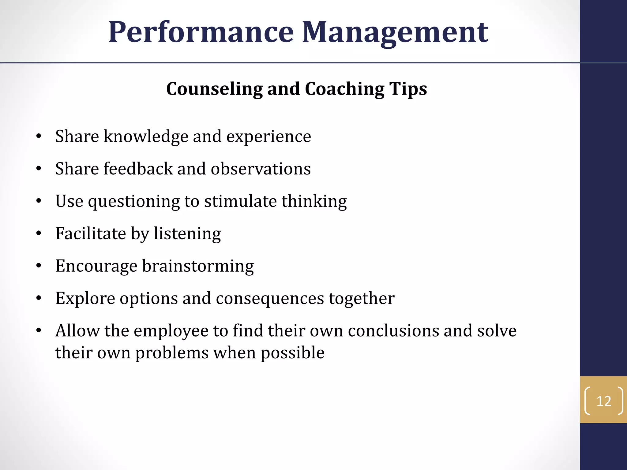 Counseling and Coaching Tips
• Share knowledge and experience
• Share feedback and observations
• Use questioning to stimulate thinking
• Facilitate by listening
• Encourage brainstorming
• Explore options and consequences together
• Allow the employee to find their own conclusions and solve
their own problems when possible
Performance Management
12
 