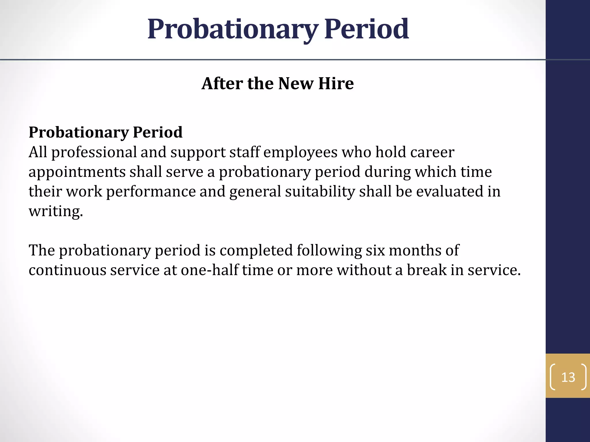 After the New Hire
Probationary Period
All professional and support staff employees who hold career
appointments shall serve a probationary period during which time
their work performance and general suitability shall be evaluated in
writing.
The probationary period is completed following six months of
continuous service at one-half time or more without a break in service.
13
Probationary Period
 