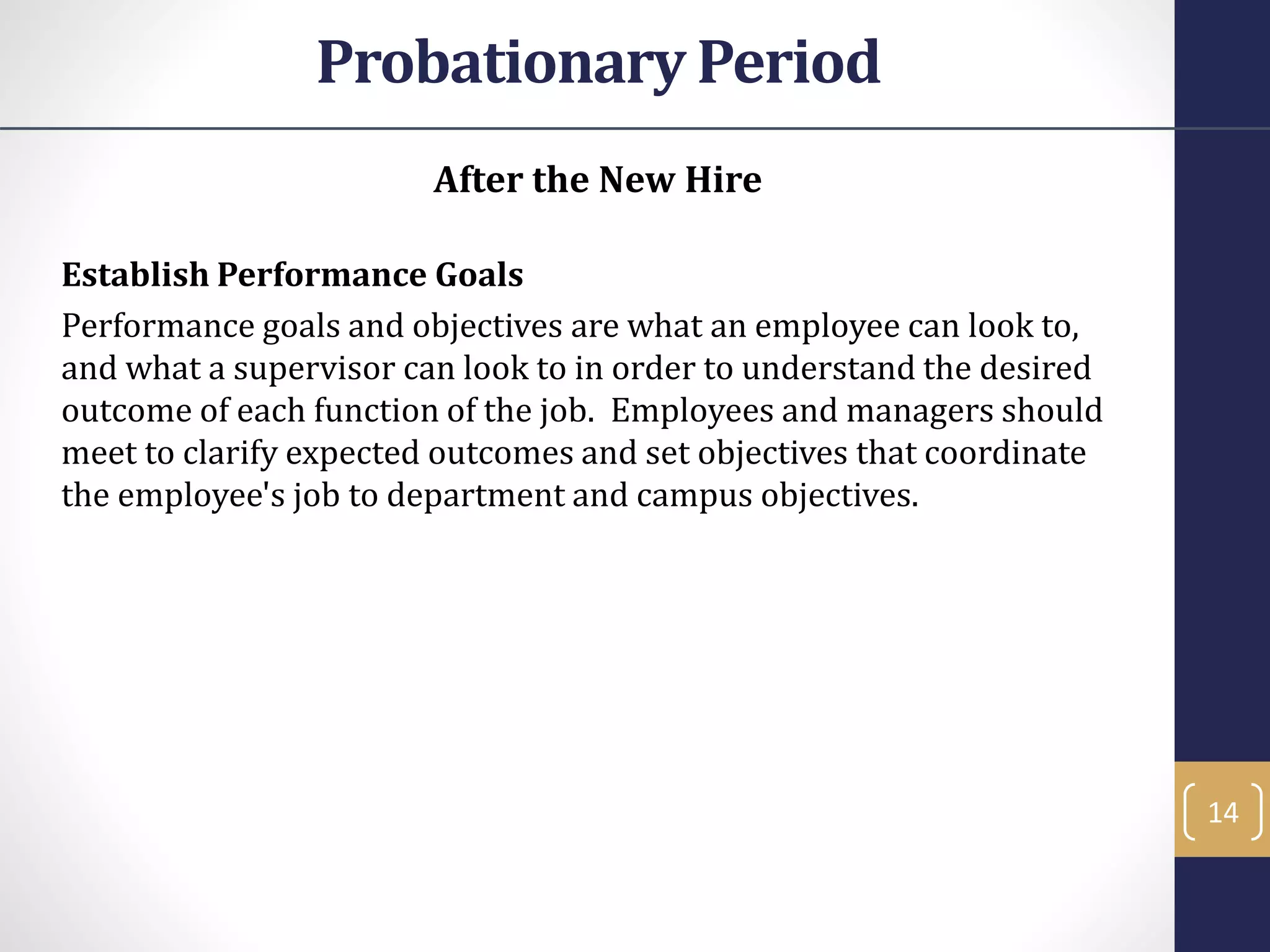 After the New Hire
Establish Performance Goals
Performance goals and objectives are what an employee can look to,
and what a supervisor can look to in order to understand the desired
outcome of each function of the job. Employees and managers should
meet to clarify expected outcomes and set objectives that coordinate
the employee's job to department and campus objectives.
14
Probationary Period
 