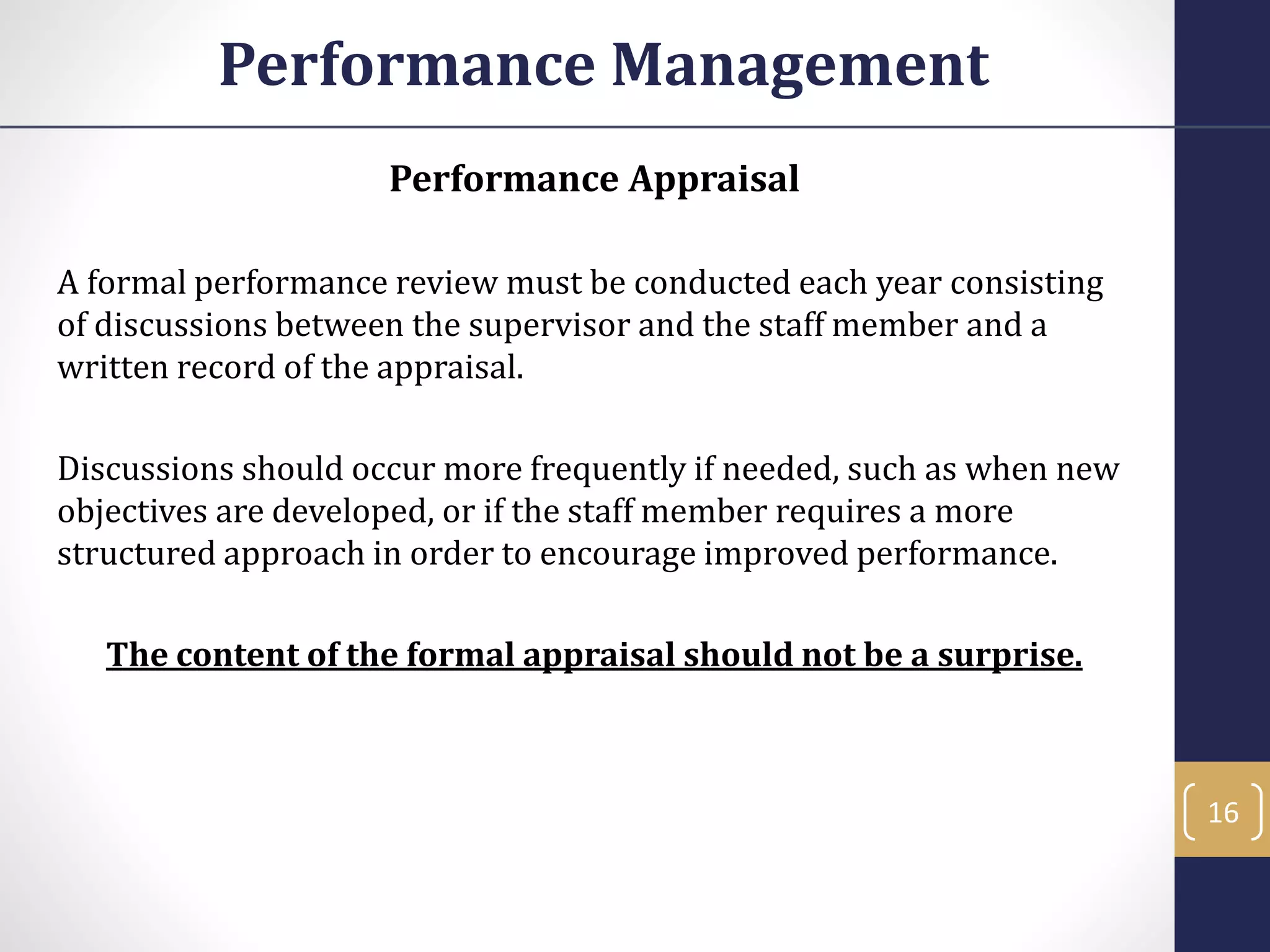 Performance Appraisal
A formal performance review must be conducted each year consisting
of discussions between the supervisor and the staff member and a
written record of the appraisal.
Discussions should occur more frequently if needed, such as when new
objectives are developed, or if the staff member requires a more
structured approach in order to encourage improved performance.
The content of the formal appraisal should not be a surprise.
Performance Management
16
 