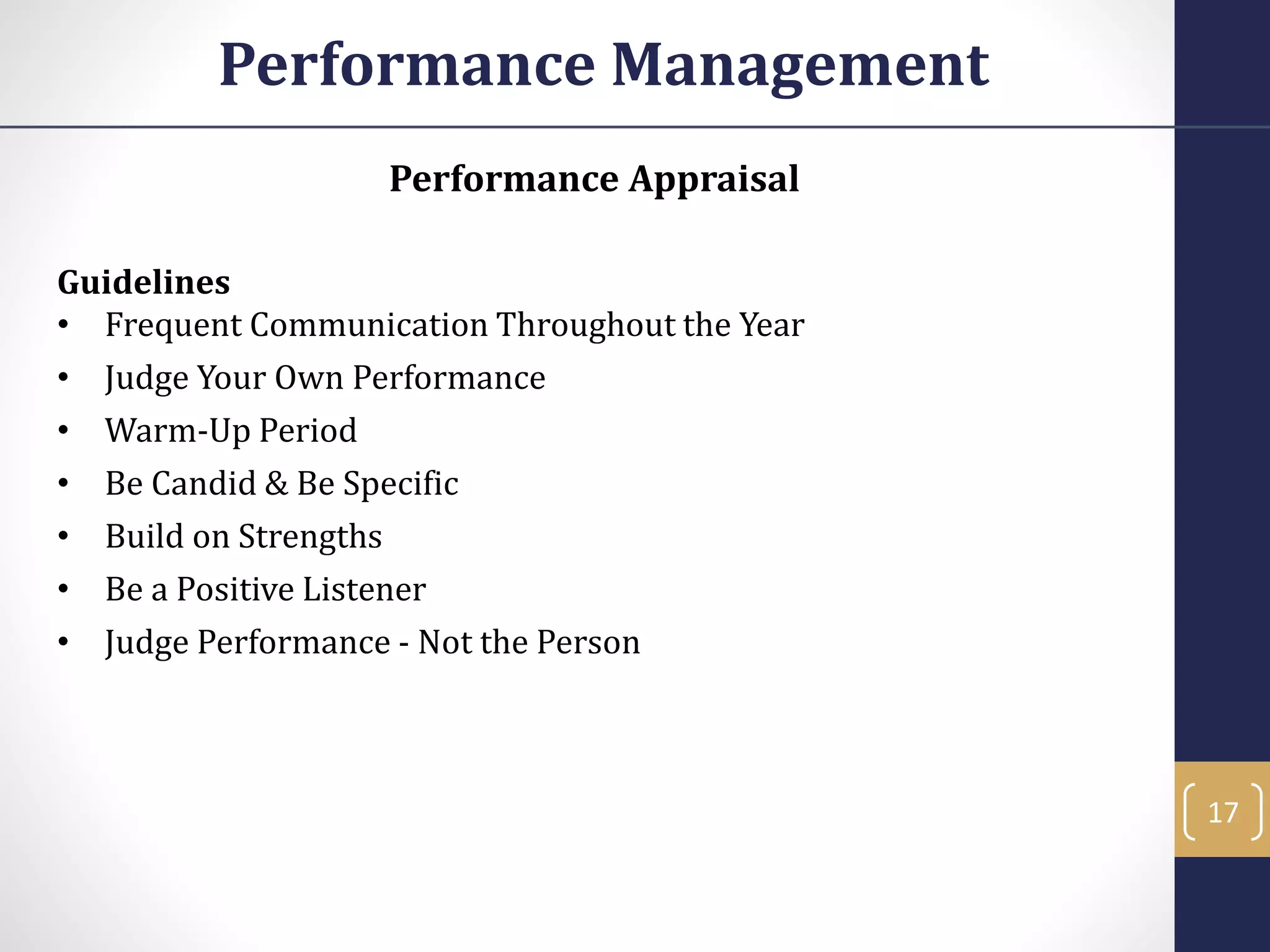 Performance Appraisal
Guidelines
• Frequent Communication Throughout the Year
• Judge Your Own Performance
• Warm-Up Period
• Be Candid & Be Specific
• Build on Strengths
• Be a Positive Listener
• Judge Performance - Not the Person
Performance Management
17
 