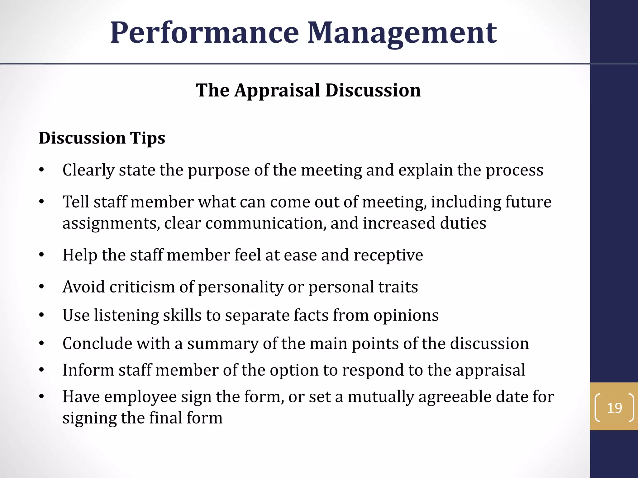 The Appraisal Discussion
Discussion Tips
• Clearly state the purpose of the meeting and explain the process
• Tell staff member what can come out of meeting, including future
assignments, clear communication, and increased duties
• Help the staff member feel at ease and receptive
• Avoid criticism of personality or personal traits
• Use listening skills to separate facts from opinions
• Conclude with a summary of the main points of the discussion
• Inform staff member of the option to respond to the appraisal
• Have employee sign the form, or set a mutually agreeable date for
signing the final form
Performance Management
19
 