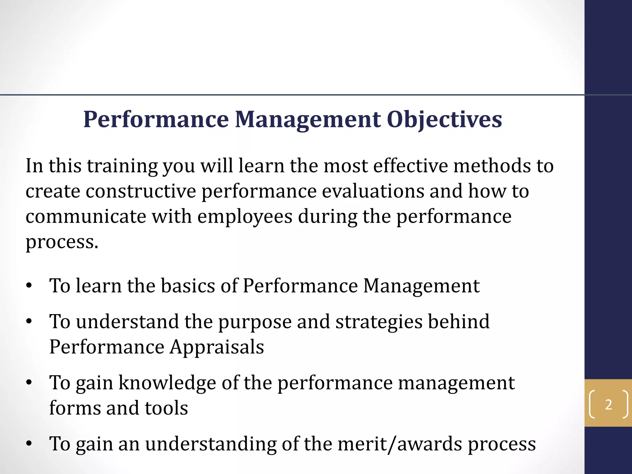 Performance Management Objectives
In this training you will learn the most effective methods to
create constructive performance evaluations and how to
communicate with employees during the performance
process.
• To learn the basics of Performance Management
• To understand the purpose and strategies behind
Performance Appraisals
• To gain knowledge of the performance management
forms and tools
• To gain an understanding of the merit/awards process
2
 
