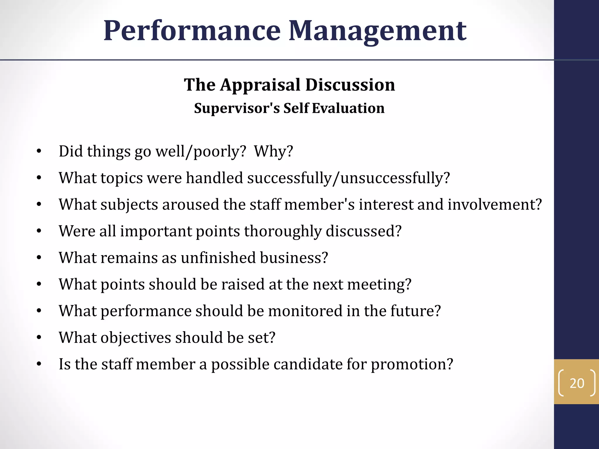 The Appraisal Discussion
Supervisor's Self Evaluation
• Did things go well/poorly? Why?
• What topics were handled successfully/unsuccessfully?
• What subjects aroused the staff member's interest and involvement?
• Were all important points thoroughly discussed?
• What remains as unfinished business?
• What points should be raised at the next meeting?
• What performance should be monitored in the future?
• What objectives should be set?
• Is the staff member a possible candidate for promotion?
Performance Management
20
 