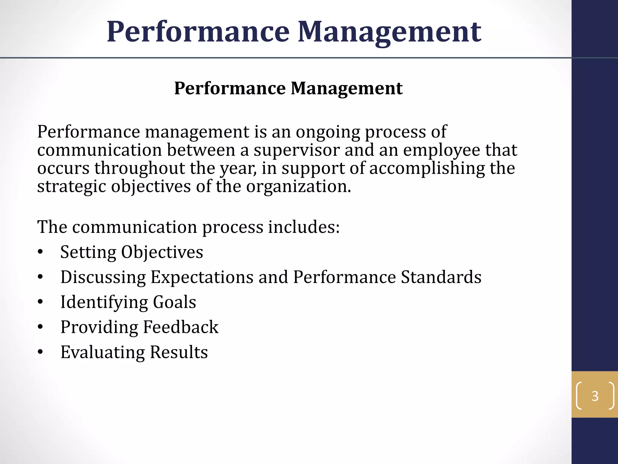 Performance Management
Performance Management
Performance management is an ongoing process of
communication between a supervisor and an employee that
occurs throughout the year, in support of accomplishing the
strategic objectives of the organization.
The communication process includes:
• Setting Objectives
• Discussing Expectations and Performance Standards
• Identifying Goals
• Providing Feedback
• Evaluating Results
3
 