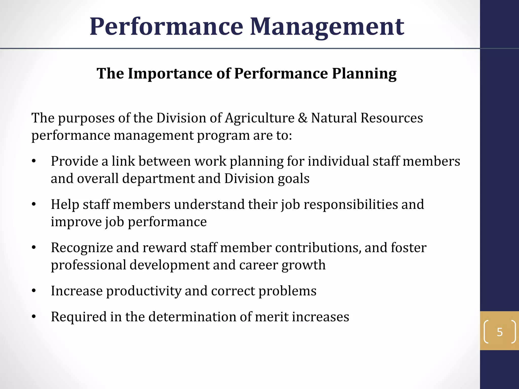 The Importance of Performance Planning
The purposes of the Division of Agriculture & Natural Resources
performance management program are to:
• Provide a link between work planning for individual staff members
and overall department and Division goals
• Help staff members understand their job responsibilities and
improve job performance
• Recognize and reward staff member contributions, and foster
professional development and career growth
• Increase productivity and correct problems
• Required in the determination of merit increases
Performance Management
5
 