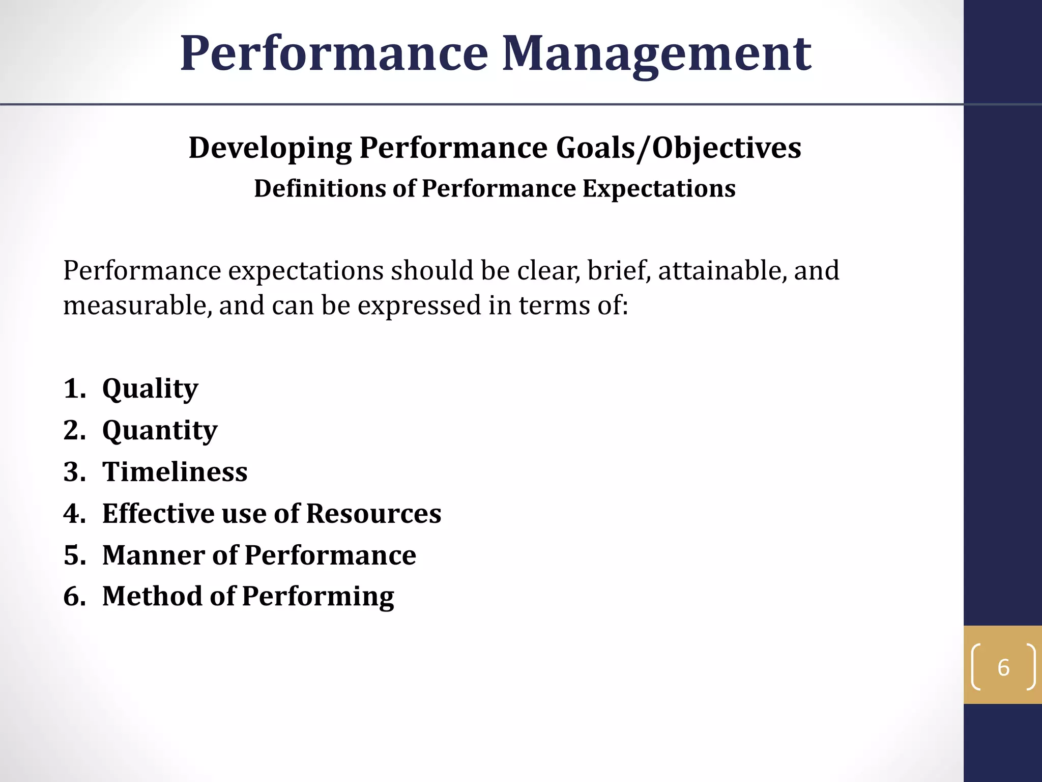 Developing Performance Goals/Objectives
Definitions of Performance Expectations
Performance expectations should be clear, brief, attainable, and
measurable, and can be expressed in terms of:
1. Quality
2. Quantity
3. Timeliness
4. Effective use of Resources
5. Manner of Performance
6. Method of Performing
Performance Management
6
 
