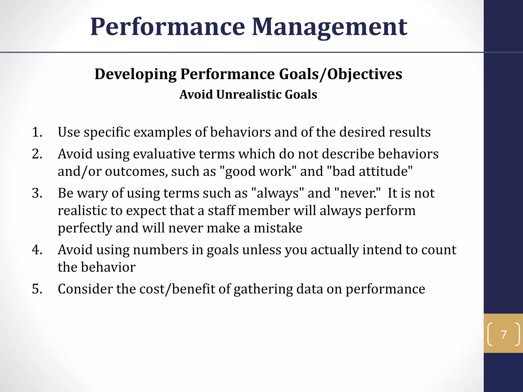 Developing Performance Goals/Objectives
Avoid Unrealistic Goals
1. Use specific examples of behaviors and of the desired results
2. Avoid using evaluative terms which do not describe behaviors
and/or outcomes, such as "good work" and "bad attitude"
3. Be wary of using terms such as "always" and "never." It is not
realistic to expect that a staff member will always perform
perfectly and will never make a mistake
4. Avoid using numbers in goals unless you actually intend to count
the behavior
5. Consider the cost/benefit of gathering data on performance
Performance Management
7
 