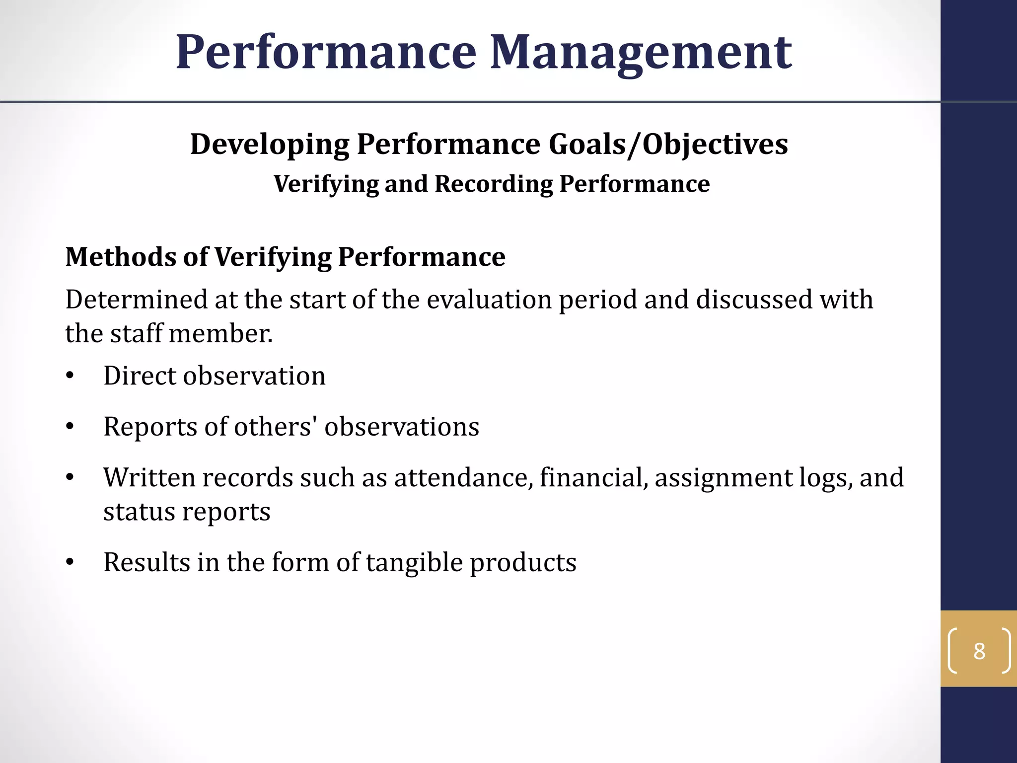 Developing Performance Goals/Objectives
Verifying and Recording Performance
Methods of Verifying Performance
Determined at the start of the evaluation period and discussed with
the staff member.
• Direct observation
• Reports of others' observations
• Written records such as attendance, financial, assignment logs, and
status reports
• Results in the form of tangible products
Performance Management
8
 