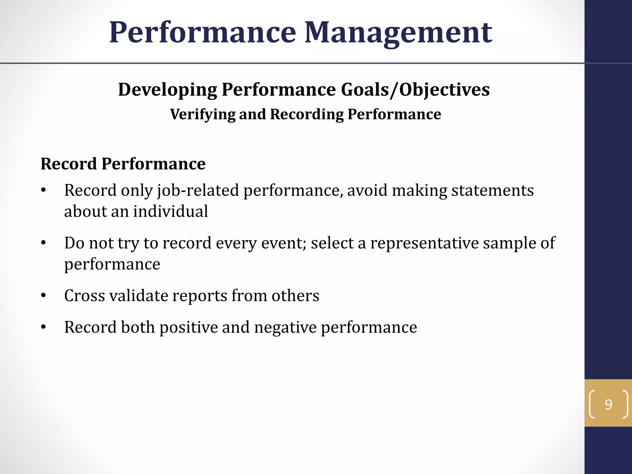 Developing Performance Goals/Objectives
Verifying and Recording Performance
Record Performance
• Record only job-related performance, avoid making statements
about an individual
• Do not try to record every event; select a representative sample of
performance
• Cross validate reports from others
• Record both positive and negative performance
Performance Management
9
 