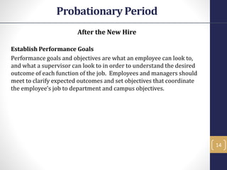 After the New Hire
Establish Performance Goals
Performance goals and objectives are what an employee can look to,
and what a supervisor can look to in order to understand the desired
outcome of each function of the job. Employees and managers should
meet to clarify expected outcomes and set objectives that coordinate
the employee's job to department and campus objectives.
14
Probationary Period
 