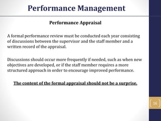 Performance Appraisal
A formal performance review must be conducted each year consisting
of discussions between the supervisor and the staff member and a
written record of the appraisal.
Discussions should occur more frequently if needed, such as when new
objectives are developed, or if the staff member requires a more
structured approach in order to encourage improved performance.
The content of the formal appraisal should not be a surprise.
Performance Management
16
 