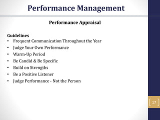 Performance Appraisal
Guidelines
• Frequent Communication Throughout the Year
• Judge Your Own Performance
• Warm-Up Period
• Be Candid & Be Specific
• Build on Strengths
• Be a Positive Listener
• Judge Performance - Not the Person
Performance Management
17
 