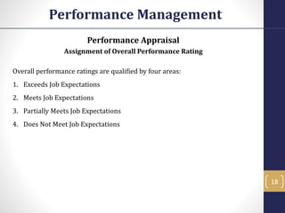 Performance Appraisal
Assignment of Overall Performance Rating
Overall performance ratings are qualified by four areas:
1. Exceeds Job Expectations
2. Meets Job Expectations
3. Partially Meets Job Expectations
4. Does Not Meet Job Expectations
Performance Management
18
 