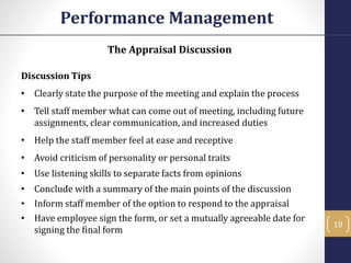The Appraisal Discussion
Discussion Tips
• Clearly state the purpose of the meeting and explain the process
• Tell staff member what can come out of meeting, including future
assignments, clear communication, and increased duties
• Help the staff member feel at ease and receptive
• Avoid criticism of personality or personal traits
• Use listening skills to separate facts from opinions
• Conclude with a summary of the main points of the discussion
• Inform staff member of the option to respond to the appraisal
• Have employee sign the form, or set a mutually agreeable date for
signing the final form
Performance Management
19
 