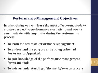 Performance Management Objectives
In this training you will learn the most effective methods to
create constructive performance evaluations and how to
communicate with employees during the performance
process.
• To learn the basics of Performance Management
• To understand the purpose and strategies behind
Performance Appraisals
• To gain knowledge of the performance management
forms and tools
• To gain an understanding of the merit/awards process
2
 