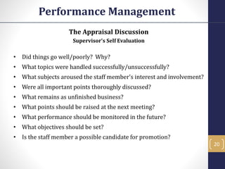 The Appraisal Discussion
Supervisor's Self Evaluation
• Did things go well/poorly? Why?
• What topics were handled successfully/unsuccessfully?
• What subjects aroused the staff member's interest and involvement?
• Were all important points thoroughly discussed?
• What remains as unfinished business?
• What points should be raised at the next meeting?
• What performance should be monitored in the future?
• What objectives should be set?
• Is the staff member a possible candidate for promotion?
Performance Management
20
 