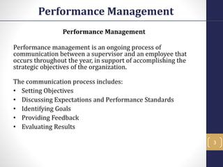 Performance Management
Performance Management
Performance management is an ongoing process of
communication between a supervisor and an employee that
occurs throughout the year, in support of accomplishing the
strategic objectives of the organization.
The communication process includes:
• Setting Objectives
• Discussing Expectations and Performance Standards
• Identifying Goals
• Providing Feedback
• Evaluating Results
3
 