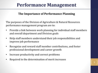 The Importance of Performance Planning
The purposes of the Division of Agriculture & Natural Resources
performance management program are to:
• Provide a link between work planning for individual staff members
and overall department and Division goals
• Help staff members understand their job responsibilities and
improve job performance
• Recognize and reward staff member contributions, and foster
professional development and career growth
• Increase productivity and correct problems
• Required in the determination of merit increases
Performance Management
5
 