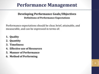 Developing Performance Goals/Objectives
Definitions of Performance Expectations
Performance expectations should be clear, brief, attainable, and
measurable, and can be expressed in terms of:
1. Quality
2. Quantity
3. Timeliness
4. Effective use of Resources
5. Manner of Performance
6. Method of Performing
Performance Management
6
 