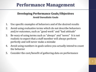 Developing Performance Goals/Objectives
Avoid Unrealistic Goals
1. Use specific examples of behaviors and of the desired results
2. Avoid using evaluative terms which do not describe behaviors
and/or outcomes, such as "good work" and "bad attitude"
3. Be wary of using terms such as "always" and "never." It is not
realistic to expect that a staff member will always perform
perfectly and will never make a mistake
4. Avoid using numbers in goals unless you actually intend to count
the behavior
5. Consider the cost/benefit of gathering data on performance
Performance Management
7
 