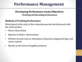 Developing Performance Goals/Objectives
Verifying and Recording Performance
Methods of Verifying Performance
Determined at the start of the evaluation period and discussed with
the staff member.
• Direct observation
• Reports of others' observations
• Written records such as attendance, financial, assignment logs, and
status reports
• Results in the form of tangible products
Performance Management
8
 