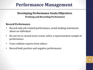 Developing Performance Goals/Objectives
Verifying and Recording Performance
Record Performance
• Record only job-related performance, avoid making statements
about an individual
• Do not try to record every event; select a representative sample of
performance
• Cross validate reports from others
• Record both positive and negative performance
Performance Management
9
 