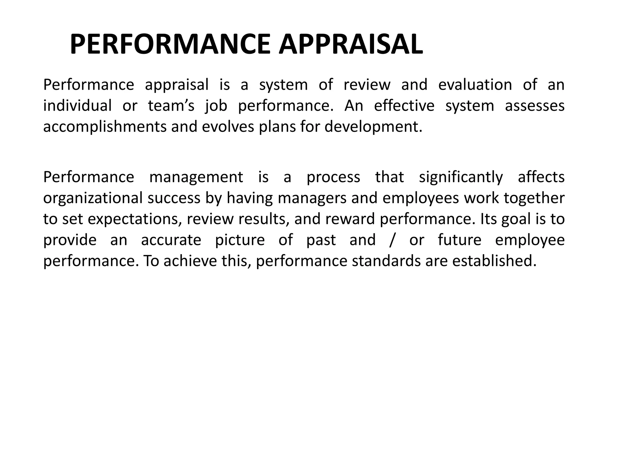 PERFORMANCE APPRAISAL
Performance appraisal is a system of review and evaluation of an
individual or team’s job performance. An effective system assesses
accomplishments and evolves plans for development.
Performance management is a process that significantly affects
organizational success by having managers and employees work together
to set expectations, review results, and reward performance. Its goal is to
provide an accurate picture of past and / or future employee
performance. To achieve this, performance standards are established.
 