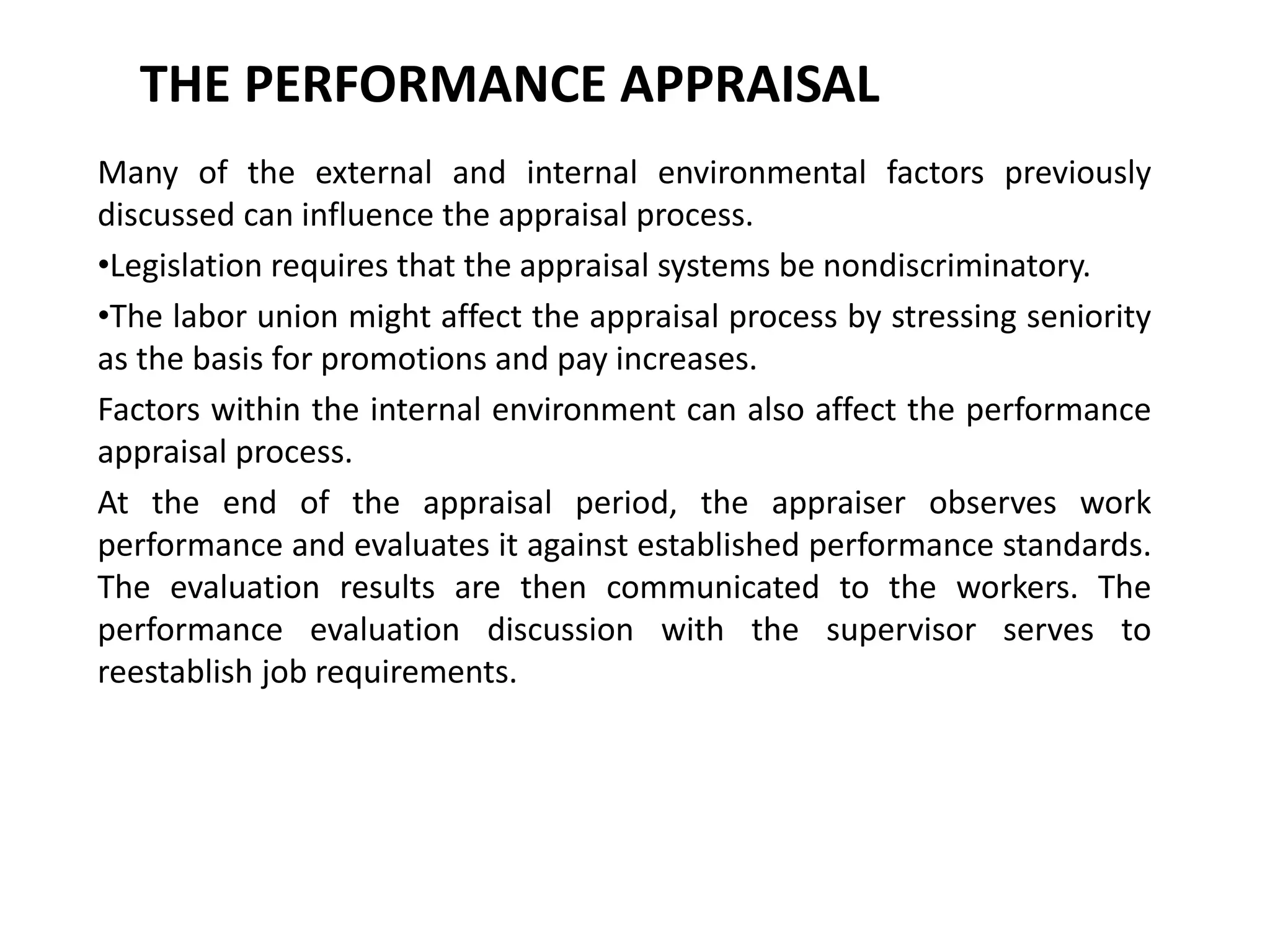 THE PERFORMANCE APPRAISAL
Many of the external and internal environmental factors previously
discussed can influence the appraisal process.
•Legislation requires that the appraisal systems be nondiscriminatory.
•The labor union might affect the appraisal process by stressing seniority
as the basis for promotions and pay increases.
Factors within the internal environment can also affect the performance
appraisal process.
At the end of the appraisal period, the appraiser observes work
performance and evaluates it against established performance standards.
The evaluation results are then communicated to the workers. The
performance evaluation discussion with the supervisor serves to
reestablish job requirements.
 