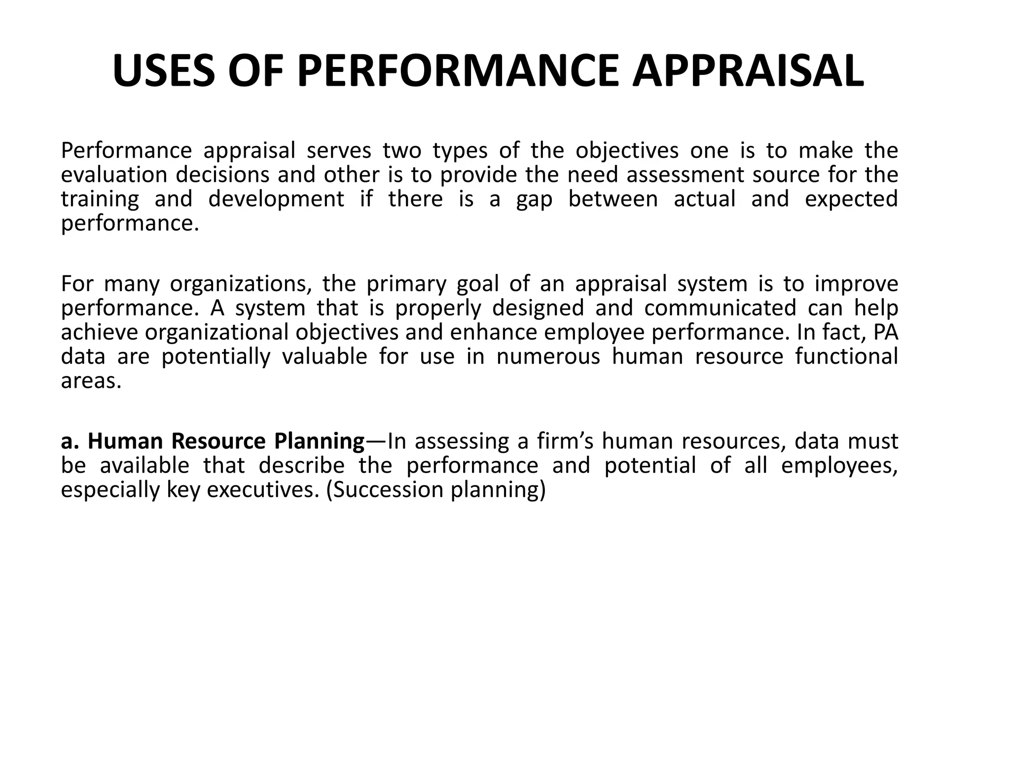 USES OF PERFORMANCE APPRAISAL
Performance appraisal serves two types of the objectives one is to make the
evaluation decisions and other is to provide the need assessment source for the
training and development if there is a gap between actual and expected
performance.
For many organizations, the primary goal of an appraisal system is to improve
performance. A system that is properly designed and communicated can help
achieve organizational objectives and enhance employee performance. In fact, PA
data are potentially valuable for use in numerous human resource functional
areas.
a. Human Resource Planning—In assessing a firm’s human resources, data must
be available that describe the performance and potential of all employees,
especially key executives. (Succession planning)
 