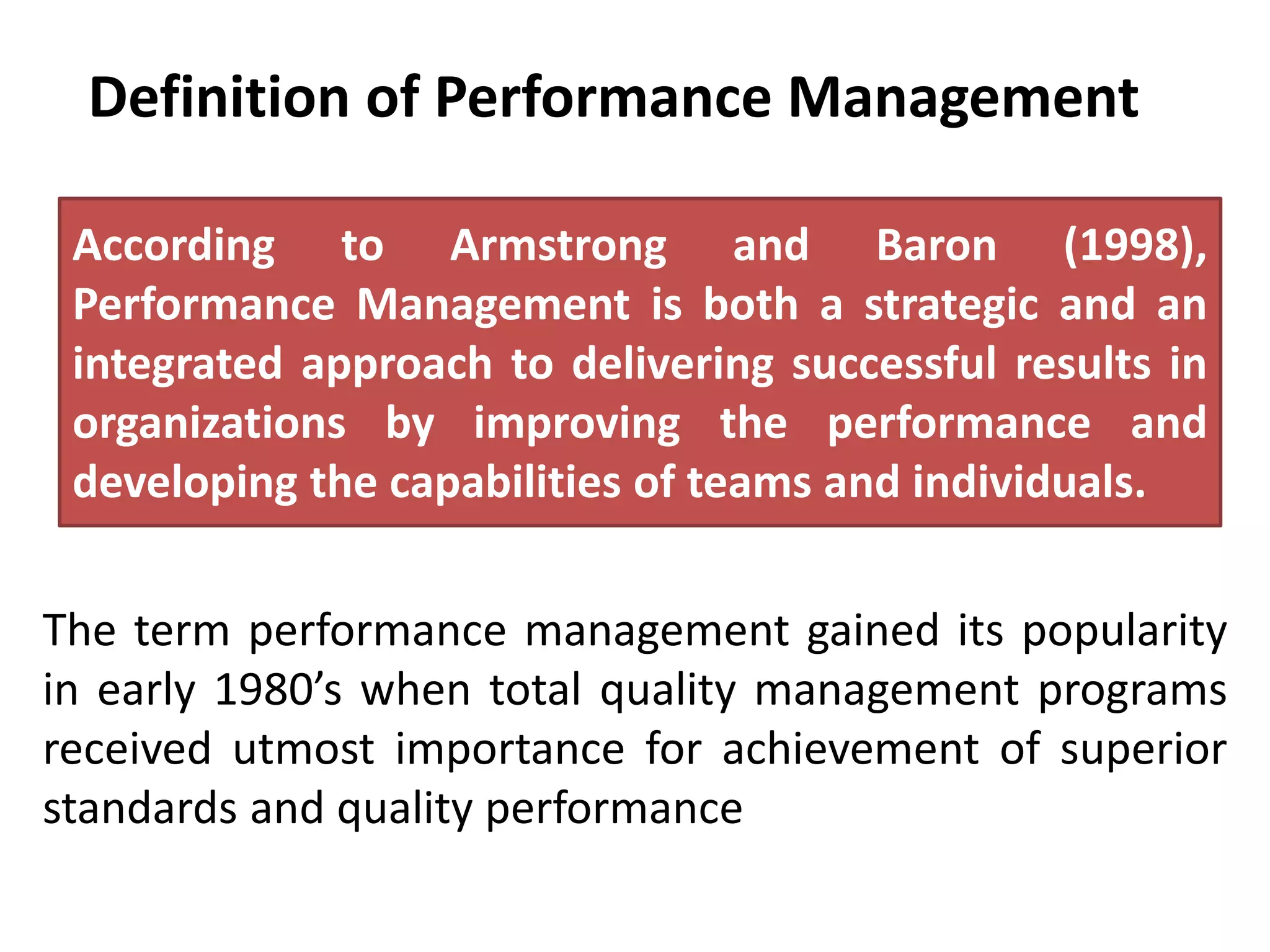 Definition of Performance Management
The term performance management gained its popularity
in early 1980’s when total quality management programs
received utmost importance for achievement of superior
standards and quality performance
According to Armstrong and Baron (1998),
Performance Management is both a strategic and an
integrated approach to delivering successful results in
organizations by improving the performance and
developing the capabilities of teams and individuals.
 