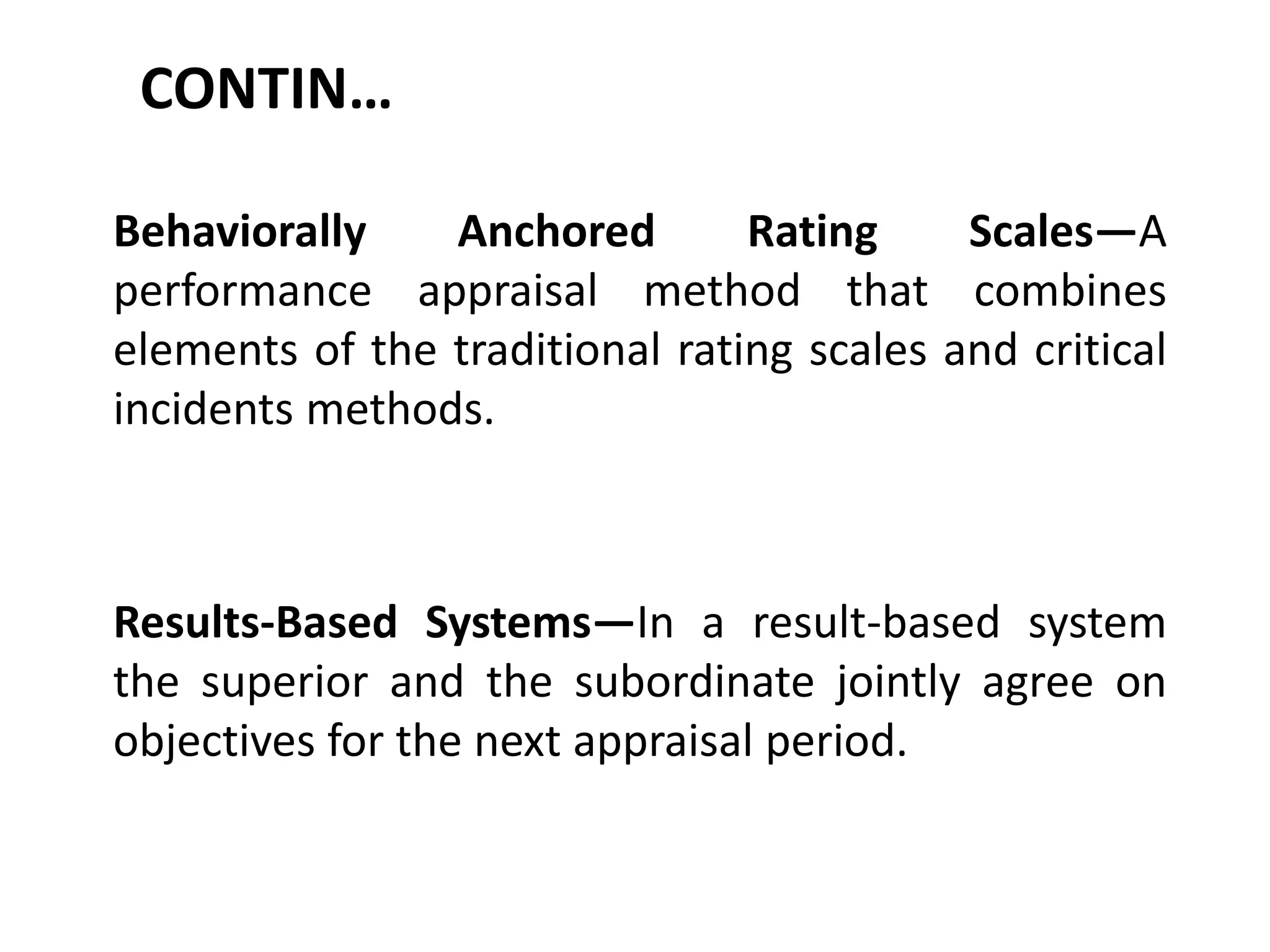 CONTIN…
Behaviorally Anchored Rating Scales—A
performance appraisal method that combines
elements of the traditional rating scales and critical
incidents methods.
Results-Based Systems—In a result-based system
the superior and the subordinate jointly agree on
objectives for the next appraisal period.
 