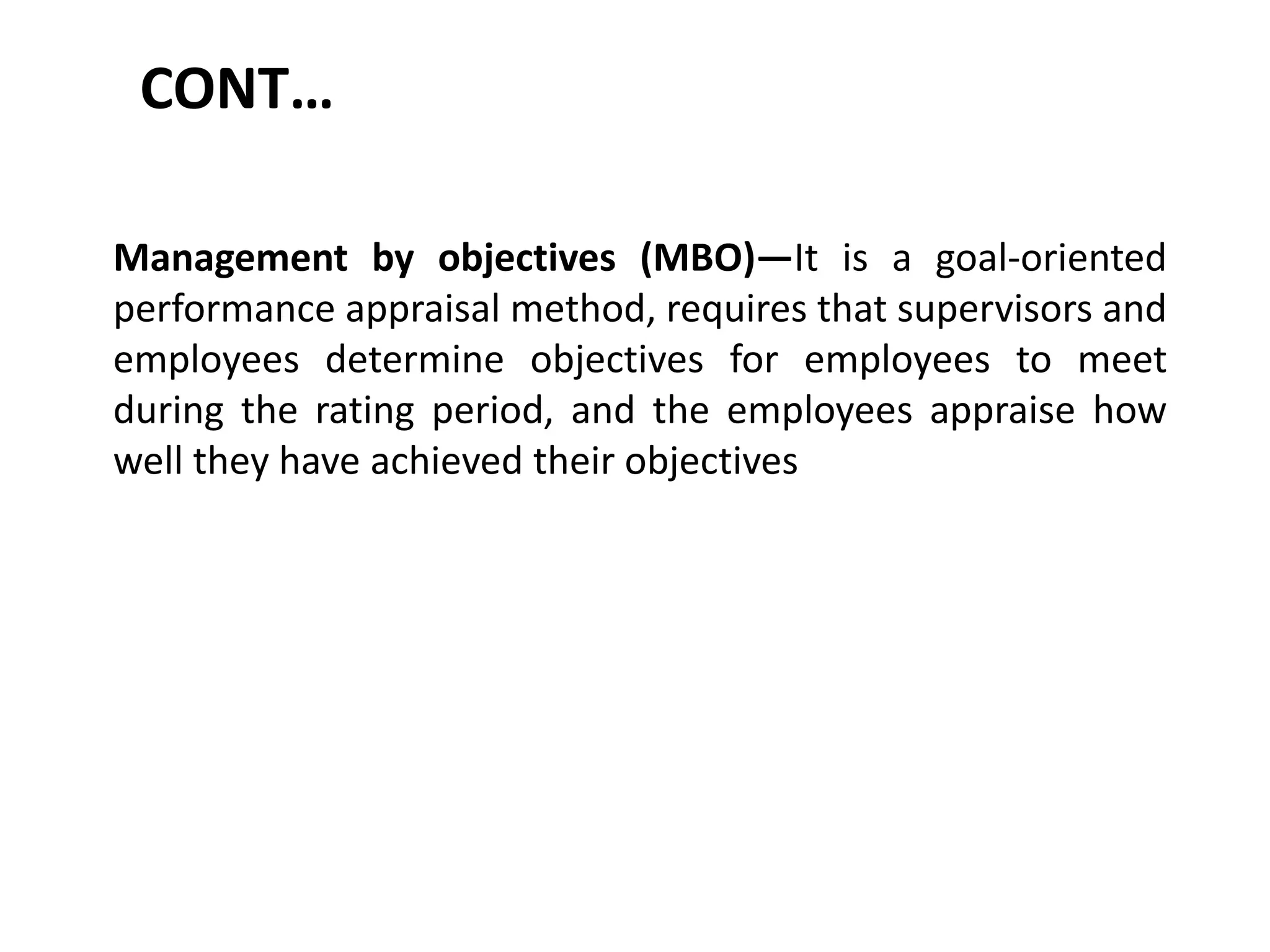 CONT…
Management by objectives (MBO)—It is a goal-oriented
performance appraisal method, requires that supervisors and
employees determine objectives for employees to meet
during the rating period, and the employees appraise how
well they have achieved their objectives
 