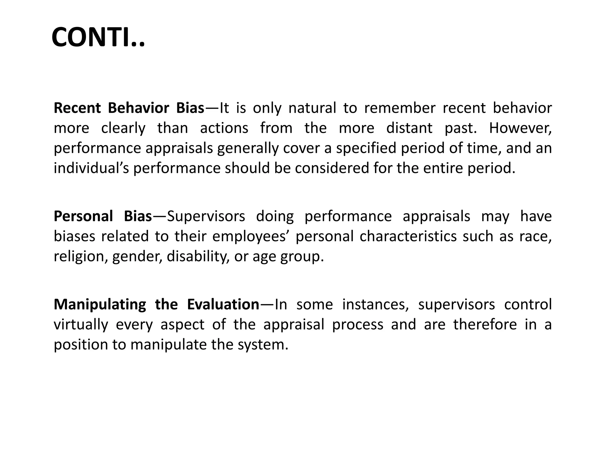 CONTI..
Recent Behavior Bias—It is only natural to remember recent behavior
more clearly than actions from the more distant past. However,
performance appraisals generally cover a specified period of time, and an
individual’s performance should be considered for the entire period.
Personal Bias—Supervisors doing performance appraisals may have
biases related to their employees’ personal characteristics such as race,
religion, gender, disability, or age group.
Manipulating the Evaluation—In some instances, supervisors control
virtually every aspect of the appraisal process and are therefore in a
position to manipulate the system.
 