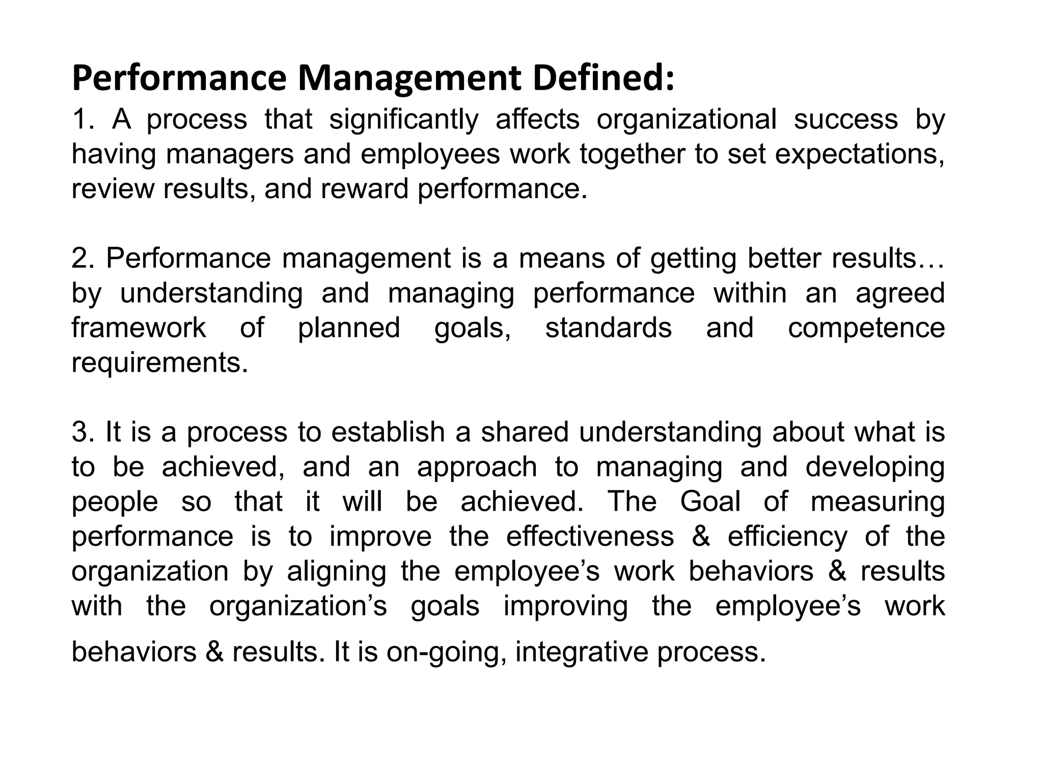 Performance Management Defined:
1. A process that significantly affects organizational success by
having managers and employees work together to set expectations,
review results, and reward performance.
2. Performance management is a means of getting better results…
by understanding and managing performance within an agreed
framework of planned goals, standards and competence
requirements.
3. It is a process to establish a shared understanding about what is
to be achieved, and an approach to managing and developing
people so that it will be achieved. The Goal of measuring
performance is to improve the effectiveness & efficiency of the
organization by aligning the employee’s work behaviors & results
with the organization’s goals improving the employee’s work
behaviors & results. It is on-going, integrative process.
 