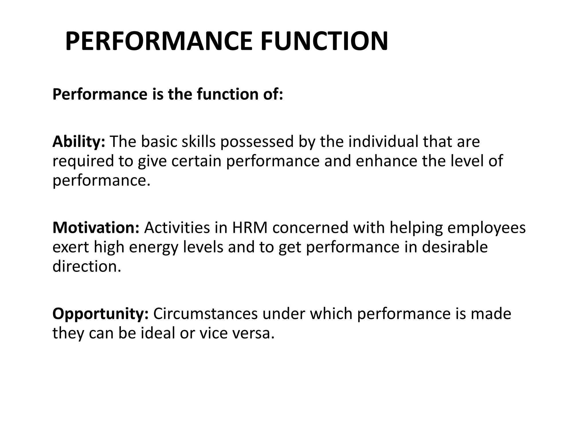 PERFORMANCE FUNCTION
Performance is the function of:
Ability: The basic skills possessed by the individual that are
required to give certain performance and enhance the level of
performance.
Motivation: Activities in HRM concerned with helping employees
exert high energy levels and to get performance in desirable
direction.
Opportunity: Circumstances under which performance is made
they can be ideal or vice versa.
 