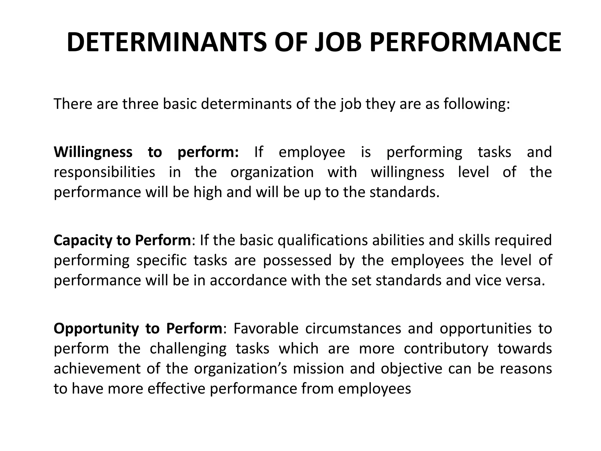 DETERMINANTS OF JOB PERFORMANCE
There are three basic determinants of the job they are as following:
Willingness to perform: If employee is performing tasks and
responsibilities in the organization with willingness level of the
performance will be high and will be up to the standards.
Capacity to Perform: If the basic qualifications abilities and skills required
performing specific tasks are possessed by the employees the level of
performance will be in accordance with the set standards and vice versa.
Opportunity to Perform: Favorable circumstances and opportunities to
perform the challenging tasks which are more contributory towards
achievement of the organization’s mission and objective can be reasons
to have more effective performance from employees
 