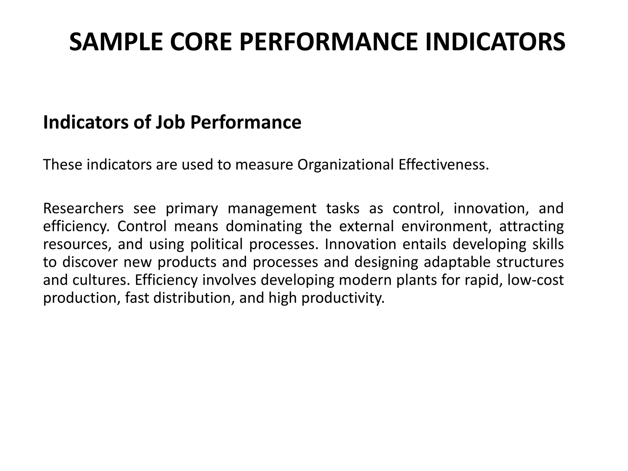 SAMPLE CORE PERFORMANCE INDICATORS
Indicators of Job Performance
These indicators are used to measure Organizational Effectiveness.
Researchers see primary management tasks as control, innovation, and
efficiency. Control means dominating the external environment, attracting
resources, and using political processes. Innovation entails developing skills
to discover new products and processes and designing adaptable structures
and cultures. Efficiency involves developing modern plants for rapid, low-cost
production, fast distribution, and high productivity.
 