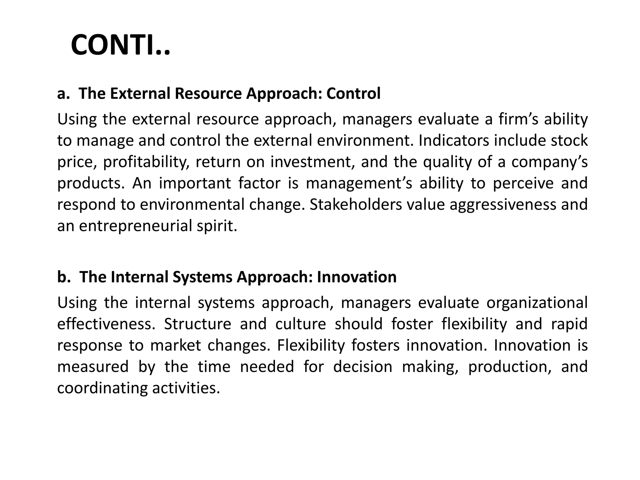 CONTI..
a. The External Resource Approach: Control
Using the external resource approach, managers evaluate a firm’s ability
to manage and control the external environment. Indicators include stock
price, profitability, return on investment, and the quality of a company’s
products. An important factor is management’s ability to perceive and
respond to environmental change. Stakeholders value aggressiveness and
an entrepreneurial spirit.
b. The Internal Systems Approach: Innovation
Using the internal systems approach, managers evaluate organizational
effectiveness. Structure and culture should foster flexibility and rapid
response to market changes. Flexibility fosters innovation. Innovation is
measured by the time needed for decision making, production, and
coordinating activities.
 