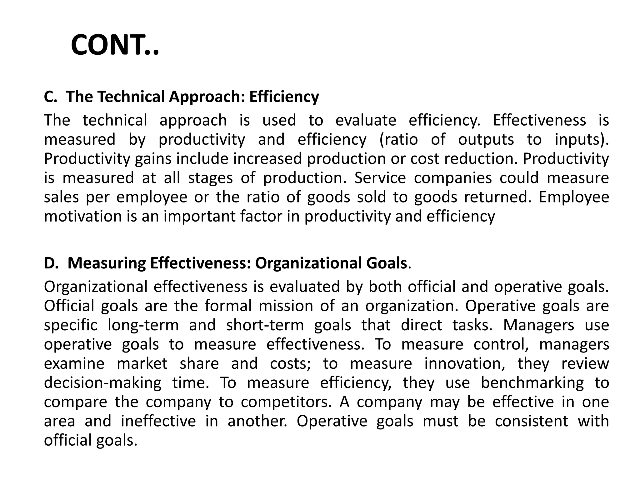CONT..
C. The Technical Approach: Efficiency
The technical approach is used to evaluate efficiency. Effectiveness is
measured by productivity and efficiency (ratio of outputs to inputs).
Productivity gains include increased production or cost reduction. Productivity
is measured at all stages of production. Service companies could measure
sales per employee or the ratio of goods sold to goods returned. Employee
motivation is an important factor in productivity and efficiency
D. Measuring Effectiveness: Organizational Goals.
Organizational effectiveness is evaluated by both official and operative goals.
Official goals are the formal mission of an organization. Operative goals are
specific long-term and short-term goals that direct tasks. Managers use
operative goals to measure effectiveness. To measure control, managers
examine market share and costs; to measure innovation, they review
decision-making time. To measure efficiency, they use benchmarking to
compare the company to competitors. A company may be effective in one
area and ineffective in another. Operative goals must be consistent with
official goals.
 