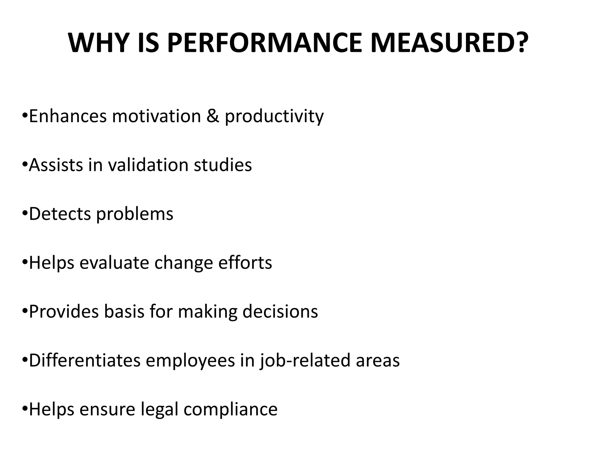 WHY IS PERFORMANCE MEASURED?
•Enhances motivation & productivity
•Assists in validation studies
•Detects problems
•Helps evaluate change efforts
•Provides basis for making decisions
•Differentiates employees in job-related areas
•Helps ensure legal compliance
 