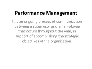 Performance Management
It is an ongoing process of communication
between a supervisor and an employee
that occurs throughout the year, in
support of accomplishing the strategic
objectives of the organization.
 